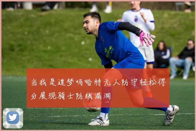 当我是追梦吗哈特无人防守轻松得分展现骑士防线漏洞