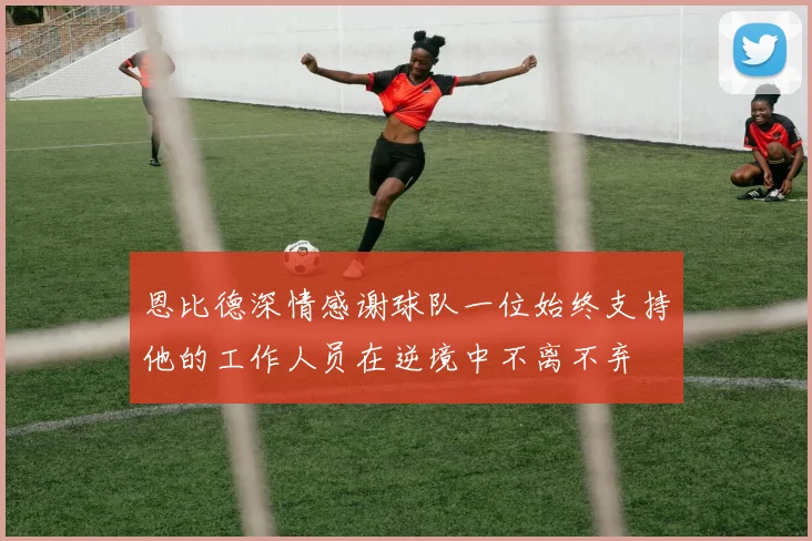 恩比德深情感谢球队一位始终支持他的工作人员在逆境中不离不弃