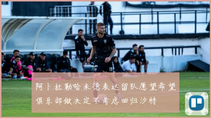 阿卜杜勒哈米德表达留队愿望希望俱乐部做决定不考虑回归沙特
