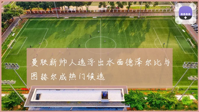 曼联新帅人选浮出水面德泽尔比与图赫尔成热门候选